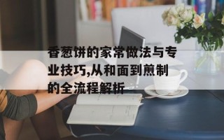 香葱饼的家常做法与专业技巧,从和面到煎制的全流程解析