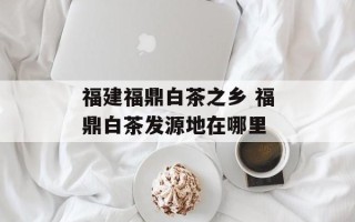福建福鼎白茶之乡 福鼎白茶发源地在哪里