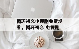 循环初恋电视剧免费观看，循环初恋 电视剧