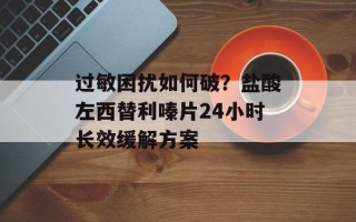 过敏困扰如何破？盐酸左西替利嗪片24小时长效缓解方案