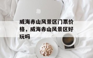 威海赤山风景区门票价格，威海赤山风景区好玩吗