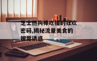 芝士热狗棒吃播的狂欢密码,揭秘流量美食的视觉诱惑