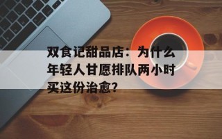 双食记甜品店：为什么年轻人甘愿排队两小时买这份治愈？