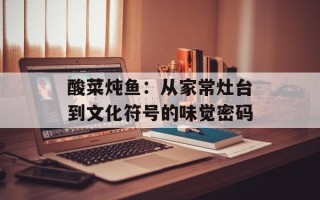 酸菜炖鱼：从家常灶台到文化符号的味觉密码
