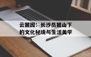 云麓园：长沙岳麓山下的文化秘境与生活美学