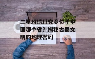 三星堆遗址究竟位于中国哪个省？揭秘古蜀文明的地理密码