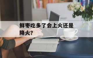 鲜枣吃多了会上火还是降火？
