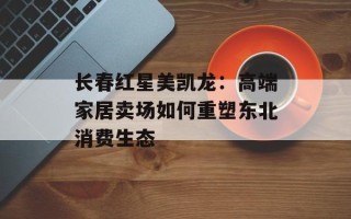 长春红星美凯龙：高端家居卖场如何重塑东北消费生态