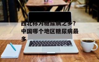 西北称为糖尿病之乡？中国哪个地区糖尿病最多