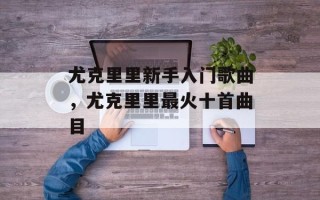 尤克里里新手入门歌曲，尤克里里最火十首曲目