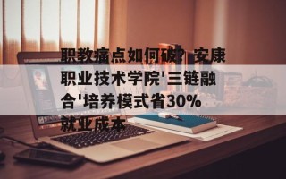 职教痛点如何破？安康职业技术学院'三链融合'培养模式省30%就业成本