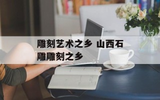 雕刻艺术之乡 山西石雕雕刻之乡