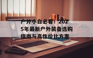 户外小白必看！2025年最新户外装备选购指南与高性价比方案