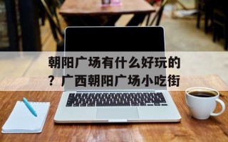 朝阳广场有什么好玩的？广西朝阳广场小吃街