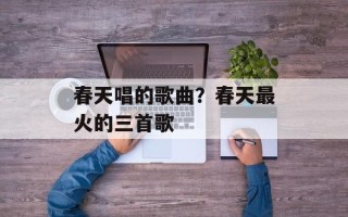 春天唱的歌曲？春天最火的三首歌