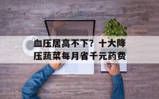 血压居高不下？十大降压蔬菜每月省千元药费