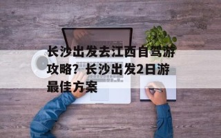长沙出发去江西自驾游攻略？长沙出发2日游最佳方案