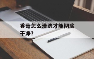 香菇怎么清洗才能彻底干净？