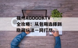 福州AGOGOKTV全攻略：从包厢选择到隐藏玩法一网打尽