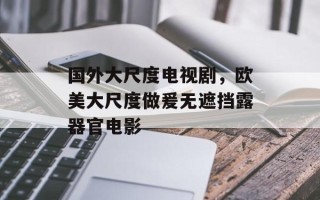国外大尺度电视剧，欧美大尺度做爰无遮挡露器官电影