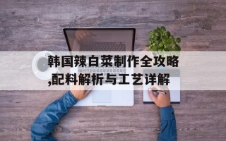 韩国辣白菜制作全攻略,配料解析与工艺详解