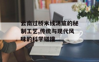 云南过桥米线汤底的秘制工艺,传统与现代风味的科学碰撞