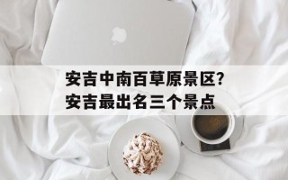 安吉中南百草原景区？安吉最出名三个景点
