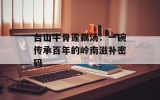 台山牛骨莲藕汤：一碗传承百年的岭南滋补密码