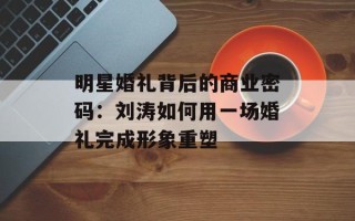 明星婚礼背后的商业密码：刘涛如何用一场婚礼完成形象重塑