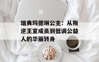 瑞典玛德琳公主：从叛逆王室成员到低调公益人的华丽转身