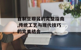 自制豆瓣酱的完整指南,传统工艺与现代技巧的完美结合