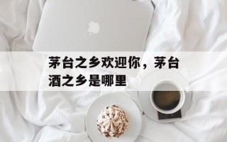 茅台之乡欢迎你，茅台酒之乡是哪里