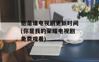 他是谁电视剧更新时间(你是我的荣耀电视剧免费观看)