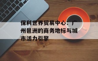 保利世界贸易中心：广州琶洲的商务地标与城市活力引擎