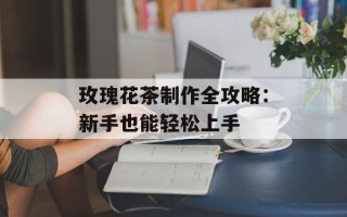 玫瑰花茶制作全攻略：新手也能轻松上手