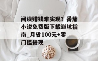阅读赚钱难实现？番茄小说免费版下载避坑指南_月省100元+零门槛提现