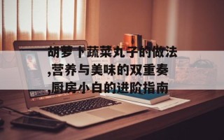 胡萝卜蔬菜丸子的做法,营养与美味的双重奏,厨房小白的进阶指南