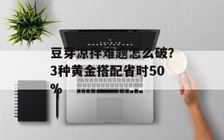 豆芽凉拌难题怎么破？3种黄金搭配省时50%