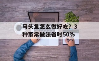 马头鱼怎么做好吃？3种家常做法省时50%
