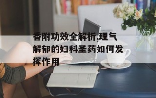 香附功效全解析,理气解郁的妇科圣药如何发挥作用