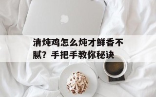 清炖鸡怎么炖才鲜香不腻？手把手教你秘诀
