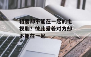 相爱却不能在一起的电视剧？彼此爱着对方却不能在一起