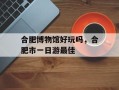 合肥博物馆好玩吗，合肥市一日游最佳