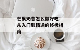 芒果奶昔怎么做好吃：从入门到精通的终极指南