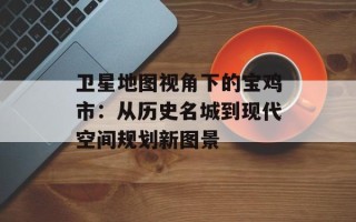 卫星地图视角下的宝鸡市：从历史名城到现代空间规划新图景