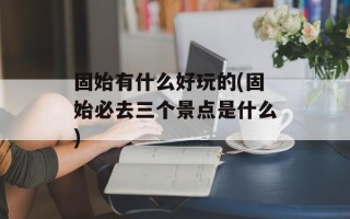 固始有什么好玩的(固始必去三个景点是什么)