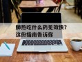 肺热吃什么药见效快？这份指南告诉你