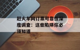 赶火车网订票可靠性深度调查：这些陷阱你必须知道