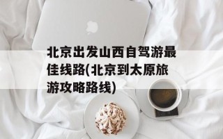 北京出发山西自驾游最佳线路(北京到太原旅游攻略路线)