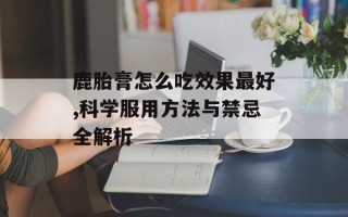 鹿胎膏怎么吃效果最好,科学服用方法与禁忌全解析